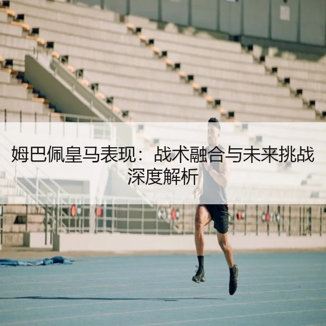 姆巴佩皇马表现：战术融合与未来挑战深度解析