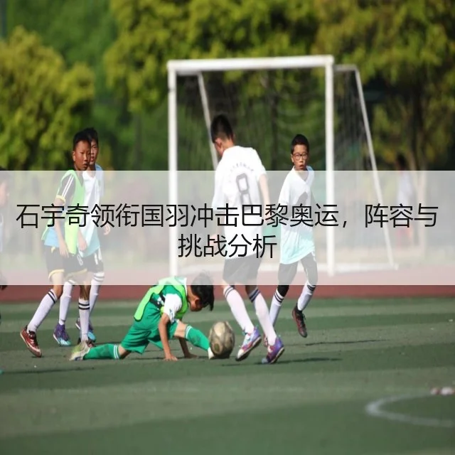 石宇奇领衔国羽冲击巴黎奥运,阵容与挑战分析