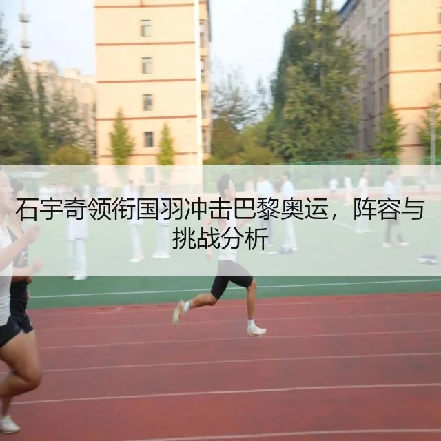 石宇奇领衔国羽冲击巴黎奥运，阵容与挑战分析
